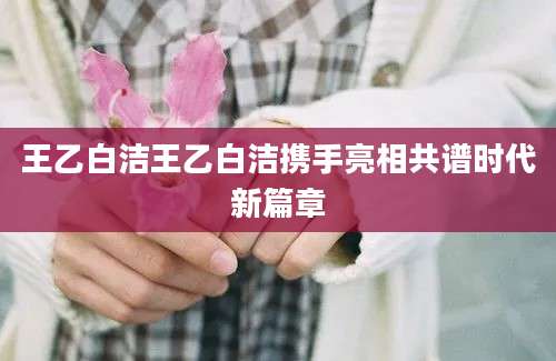 王乙白洁王乙白洁携手亮相共谱时代新篇章