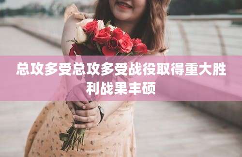 总攻多受总攻多受战役取得重大胜利战果丰硕