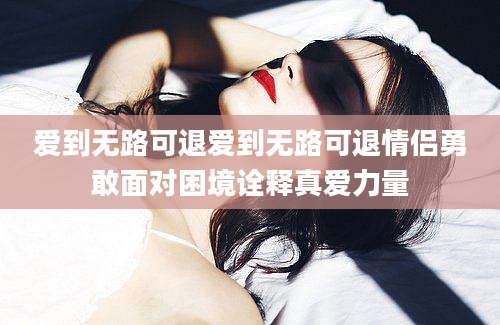 爱到无路可退爱到无路可退情侣勇敢面对困境诠释真爱力量