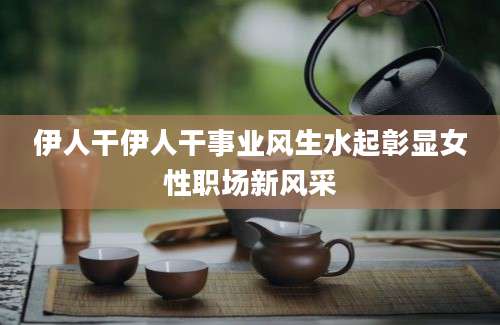 伊人干伊人干事业风生水起彰显女性职场新风采