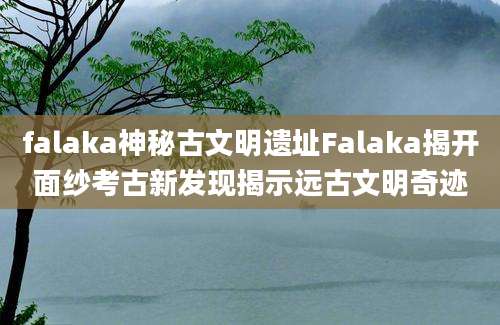 falaka神秘古文明遗址Falaka揭开面纱考古新发现揭示远古文明奇迹