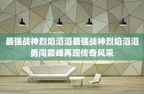 最强战神烈焰滔滔最强战神烈焰滔滔勇闯巅峰再现传奇风采