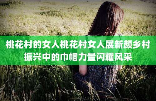 桃花村的女人桃花村女人展新颜乡村振兴中的巾帼力量闪耀风采