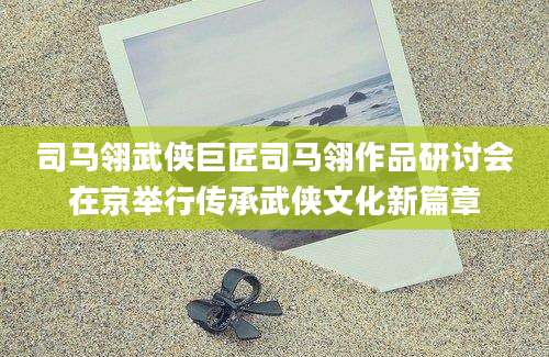 司马翎武侠巨匠司马翎作品研讨会在京举行传承武侠文化新篇章