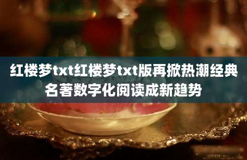 红楼梦txt红楼梦txt版再掀热潮经典名著数字化阅读成新趋势