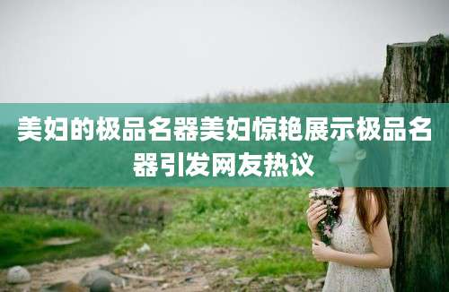 美妇的极品名器美妇惊艳展示极品名器引发网友热议
