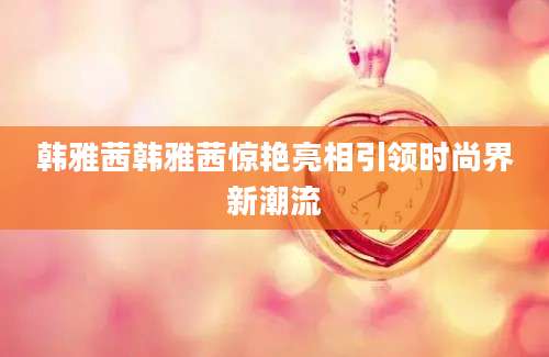 韩雅茜韩雅茜惊艳亮相引领时尚界新潮流