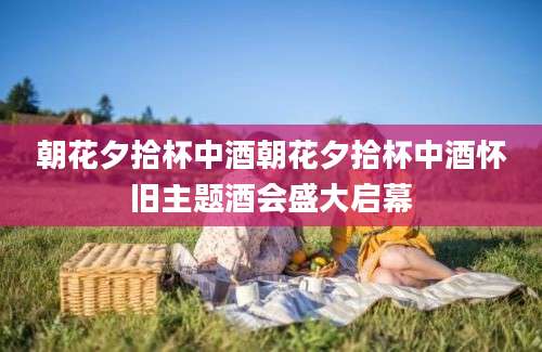 朝花夕拾杯中酒朝花夕拾杯中酒怀旧主题酒会盛大启幕