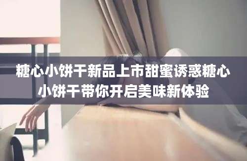 糖心小饼干新品上市甜蜜诱惑糖心小饼干带你开启美味新体验