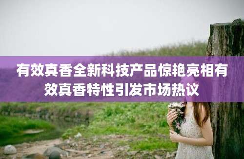 有效真香全新科技产品惊艳亮相有效真香特性引发市场热议