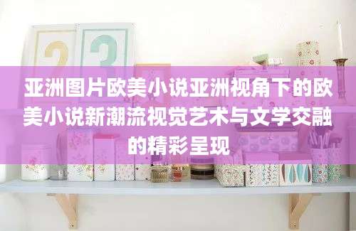 亚洲图片欧美小说亚洲视角下的欧美小说新潮流视觉艺术与文学交融的精彩呈现