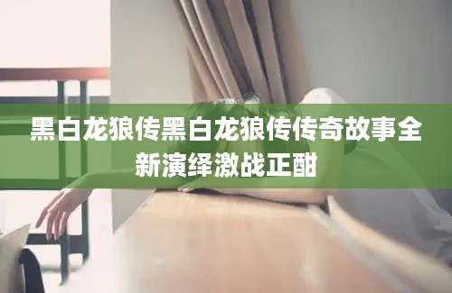 黑白龙狼传黑白龙狼传传奇故事全新演绎激战正酣