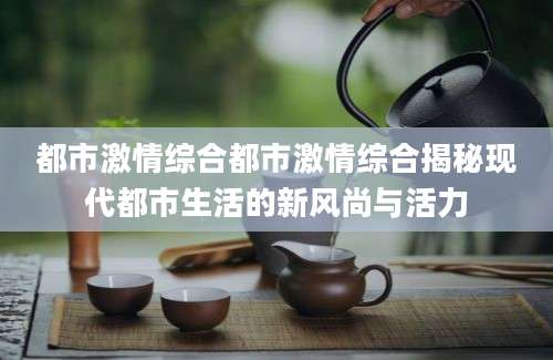 都市激情综合都市激情综合揭秘现代都市生活的新风尚与活力