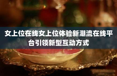 女上位在线女上位体验新潮流在线平台引领新型互动方式
