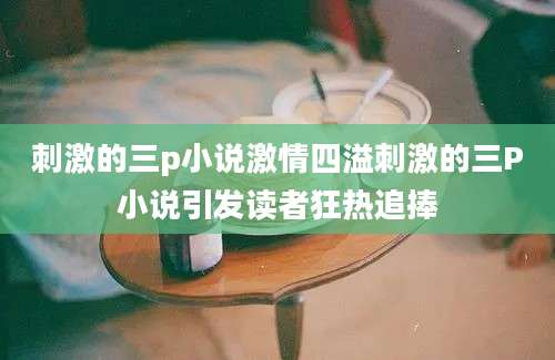 刺激的三p小说激情四溢刺激的三P小说引发读者狂热追捧
