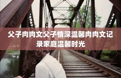 父子肉肉文父子情深温馨肉肉文记录家庭温馨时光