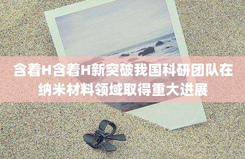 含着H含着H新突破我国科研团队在纳米材料领域取得重大进展