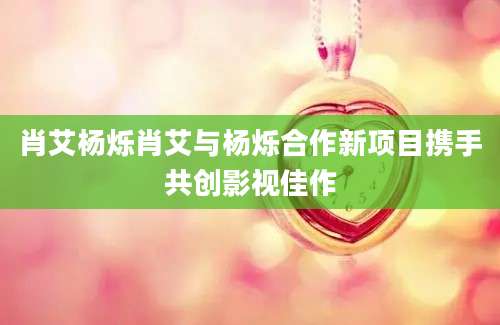 肖艾杨烁肖艾与杨烁合作新项目携手共创影视佳作