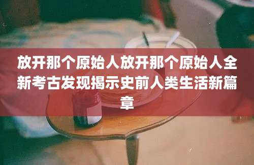 放开那个原始人放开那个原始人全新考古发现揭示史前人类生活新篇章