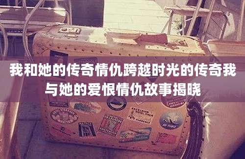 我和她的传奇情仇跨越时光的传奇我与她的爱恨情仇故事揭晓