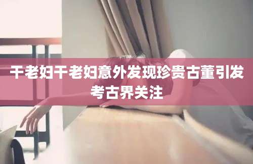 干老妇干老妇意外发现珍贵古董引发考古界关注