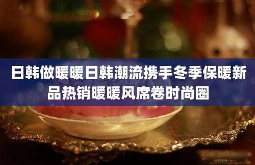 日韩做暖暖日韩潮流携手冬季保暖新品热销暖暖风席卷时尚圈