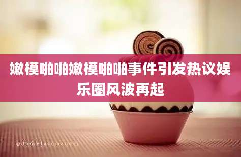 嫩模啪啪嫩模啪啪事件引发热议娱乐圈风波再起