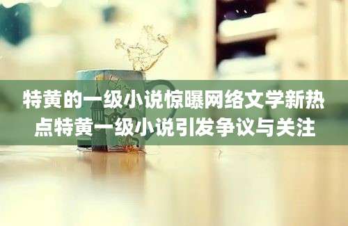 特黄的一级小说惊曝网络文学新热点特黄一级小说引发争议与关注