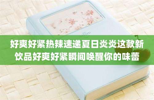 好爽好紧热辣速递夏日炎炎这款新饮品好爽好紧瞬间唤醒你的味蕾