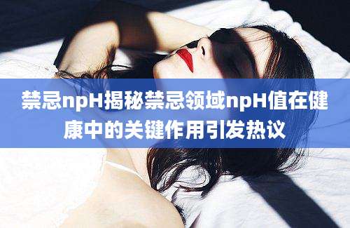 禁忌npH揭秘禁忌领域npH值在健康中的关键作用引发热议