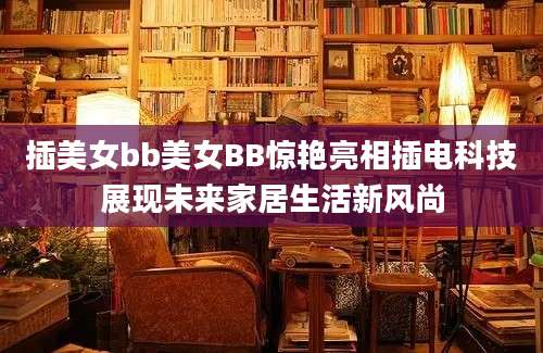 插美女bb美女BB惊艳亮相插电科技展现未来家居生活新风尚