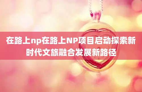 在路上np在路上NP项目启动探索新时代文旅融合发展新路径
