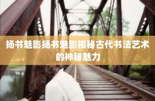 扬书魅影扬书魅影揭秘古代书法艺术的神秘魅力