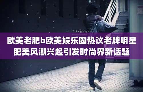 欧美老肥b欧美娱乐圈热议老牌明星肥美风潮兴起引发时尚界新话题