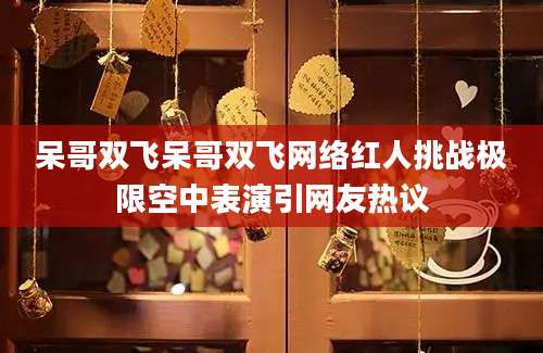 呆哥双飞呆哥双飞网络红人挑战极限空中表演引网友热议