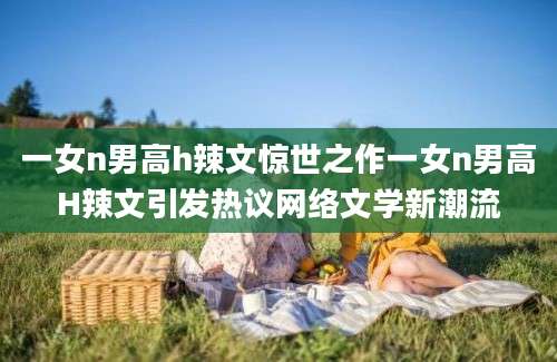 一女n男高h辣文惊世之作一女n男高H辣文引发热议网络文学新潮流