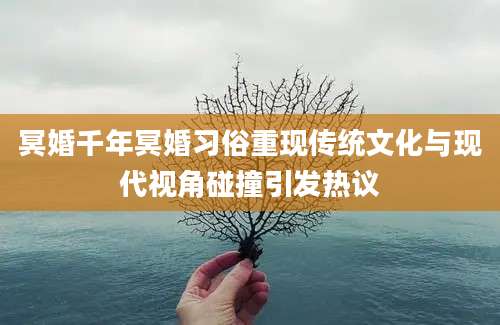 冥婚千年冥婚习俗重现传统文化与现代视角碰撞引发热议