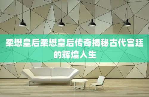 柔懋皇后柔懋皇后传奇揭秘古代宫廷的辉煌人生