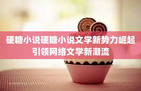 硬糖小说硬糖小说文学新势力崛起引领网络文学新潮流