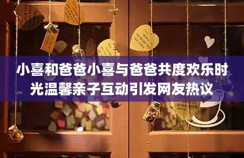 小喜和爸爸小喜与爸爸共度欢乐时光温馨亲子互动引发网友热议
