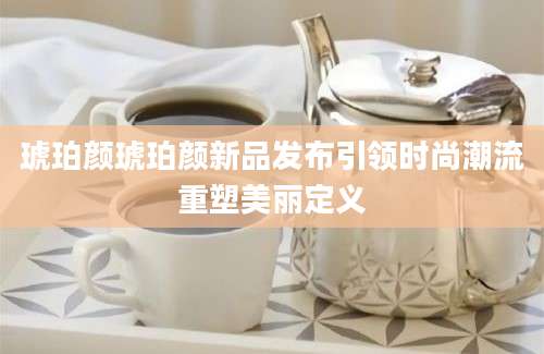琥珀颜琥珀颜新品发布引领时尚潮流重塑美丽定义