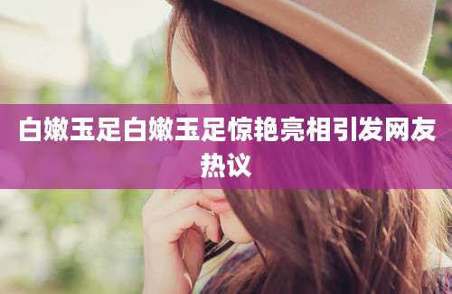 白嫩玉足白嫩玉足惊艳亮相引发网友热议
