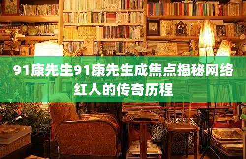 91康先生91康先生成焦点揭秘网络红人的传奇历程