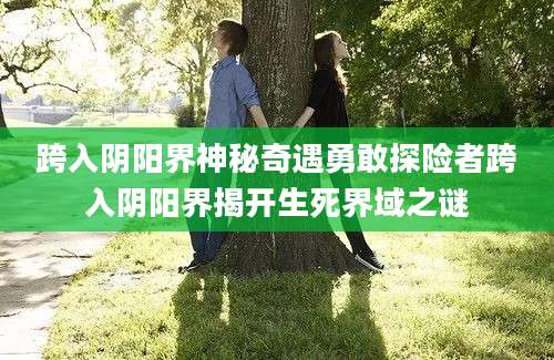 跨入阴阳界神秘奇遇勇敢探险者跨入阴阳界揭开生死界域之谜