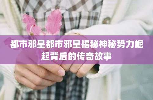 都市邪皇都市邪皇揭秘神秘势力崛起背后的传奇故事