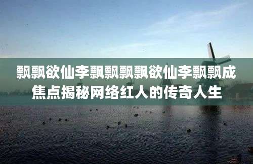 飘飘欲仙李飘飘飘飘欲仙李飘飘成焦点揭秘网络红人的传奇人生