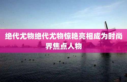 绝代尤物绝代尤物惊艳亮相成为时尚界焦点人物