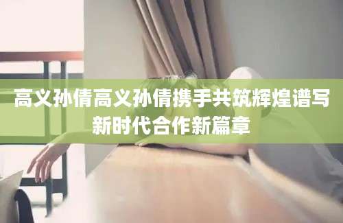 高义孙倩高义孙倩携手共筑辉煌谱写新时代合作新篇章