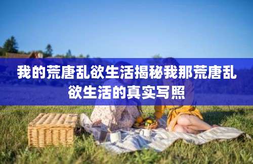 我的荒唐乱欲生活揭秘我那荒唐乱欲生活的真实写照