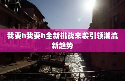 我要h我要h全新挑战来袭引领潮流新趋势